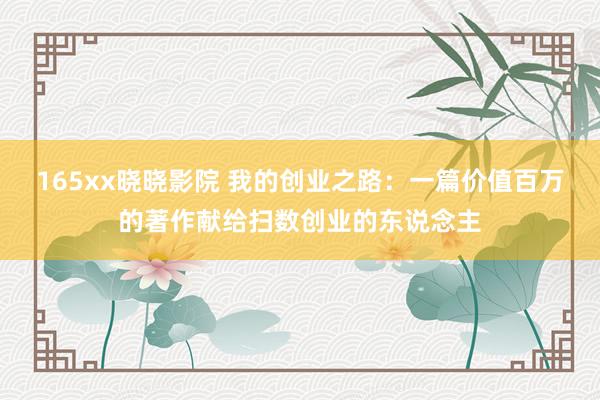 165xx晓晓影院 我的创业之路：一篇价值百万的著作献给扫数创业的东说念主