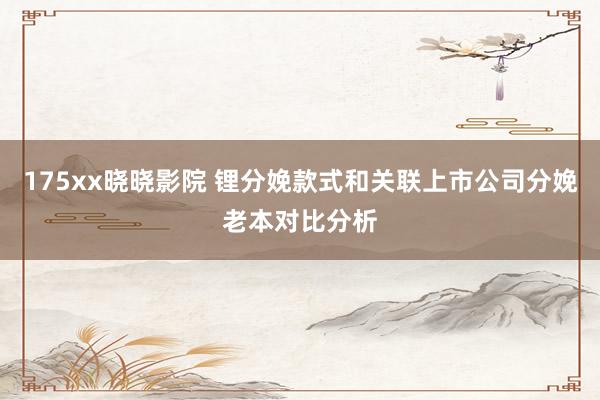175xx晓晓影院 锂分娩款式和关联上市公司分娩老本对比分析