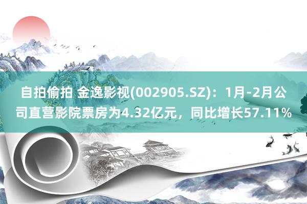 自拍偷拍 金逸影视(002905.SZ)：1月-2月公司直营影院票房为4.32亿元，同比增长57.11%