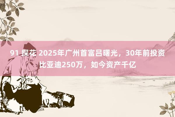 91 探花 2025年广州首富吕曙光，30年前投资比亚迪250万，如今资产千亿