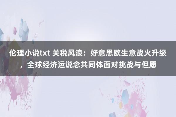 伦理小说txt 关税风浪：好意思欧生意战火升级，全球经济运说念共同体面对挑战与但愿