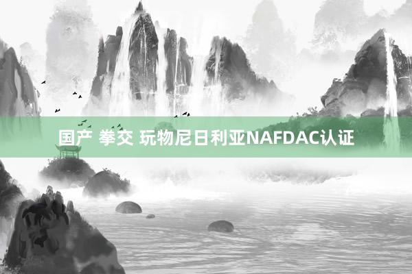 国产 拳交 玩物尼日利亚NAFDAC认证