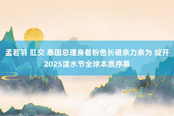 孟若羽 肛交 泰国总理身着粉色长裙亲力亲为 绽开2025泼水节全球本质序幕