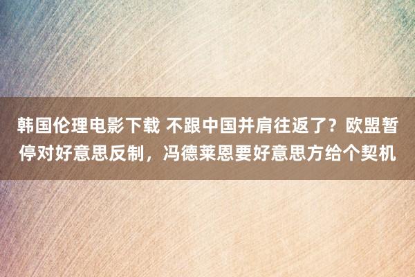 韩国伦理电影下载 不跟中国并肩往返了？欧盟暂停对好意思反制，冯德莱恩要好意思方给个契机