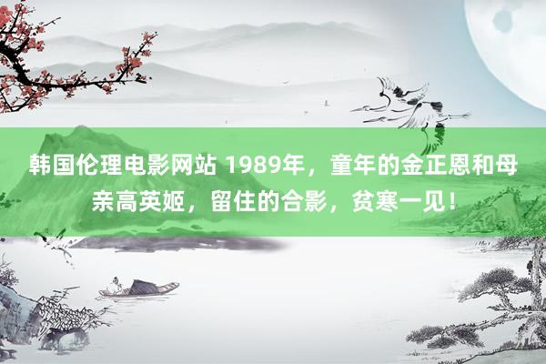 韩国伦理电影网站 1989年，童年的金正恩和母亲高英姬，留住的合影，贫寒一见！