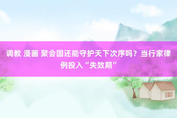 调教 漫画 聚会国还能守护天下次序吗？当行家律例投入“失效期”