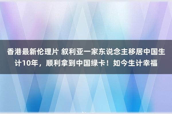 香港最新伦理片 叙利亚一家东说念主移居中国生计10年，顺利拿到中国绿卡！如今生计幸福