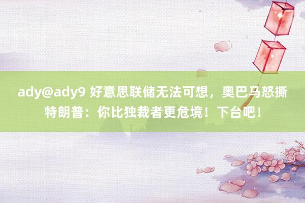 ady@ady9 好意思联储无法可想，奥巴马怒撕特朗普：你比独裁者更危境！下台吧！