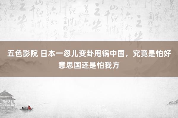 五色影院 日本一忽儿变卦甩锅中国，究竟是怕好意思国还是怕我方