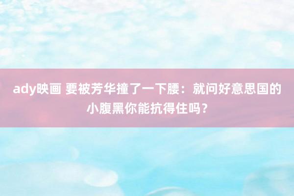 ady映画 要被芳华撞了一下腰：就问好意思国的小腹黑你能抗得住吗？