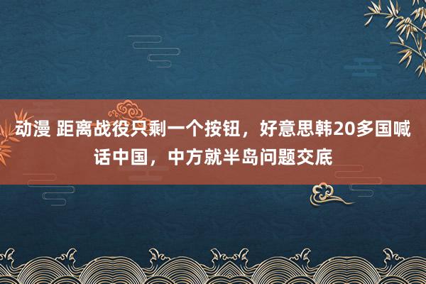 动漫 距离战役只剩一个按钮，好意思韩20多国喊话中国，中方就半岛问题交底