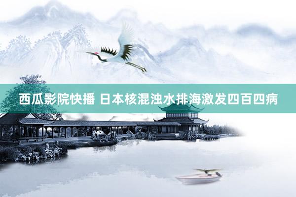 西瓜影院快播 日本核混浊水排海激发四百四病