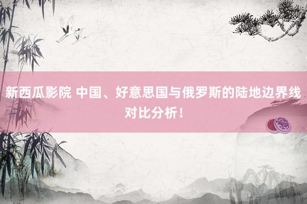 新西瓜影院 中国、好意思国与俄罗斯的陆地边界线对比分析！