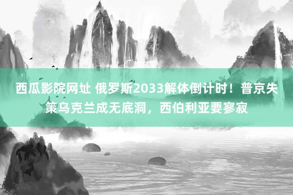 西瓜影院网址 俄罗斯2033解体倒计时！普京失策乌克兰成无底洞，西伯利亚要寥寂