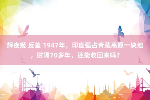 辉夜姬 反差 1947年，印度强占青藏高原一块地，时隔70多年，还能收回来吗？
