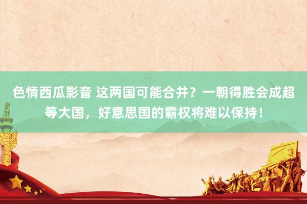 色情西瓜影音 这两国可能合并？一朝得胜会成超等大国，好意思国的霸权将难以保持！