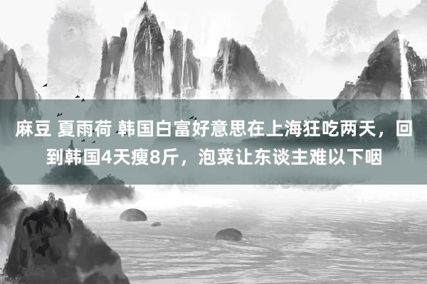 麻豆 夏雨荷 韩国白富好意思在上海狂吃两天，回到韩国4天瘦8斤，泡菜让东谈主难以下咽