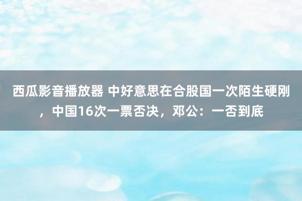 西瓜影音播放器 中好意思在合股国一次陌生硬刚，中国16次一票否决，邓公：一否到底