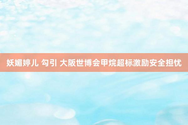 妖媚婷儿 勾引 大阪世博会甲烷超标激励安全担忧