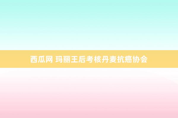 西瓜网 玛丽王后考核丹麦抗癌协会