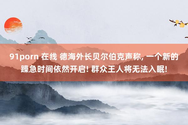 91porn 在线 德海外长贝尔伯克声称, 一个新的躁急时间依然开启! 群众王人将无法入眠!