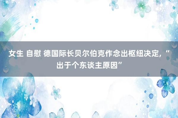 女生 自慰 德国际长贝尔伯克作念出枢纽决定, “出于个东谈主原因”