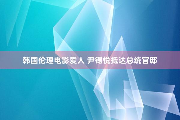 韩国伦理电影爱人 尹锡悦抵达总统官邸