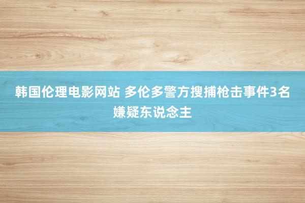 韩国伦理电影网站 多伦多警方搜捕枪击事件3名嫌疑东说念主