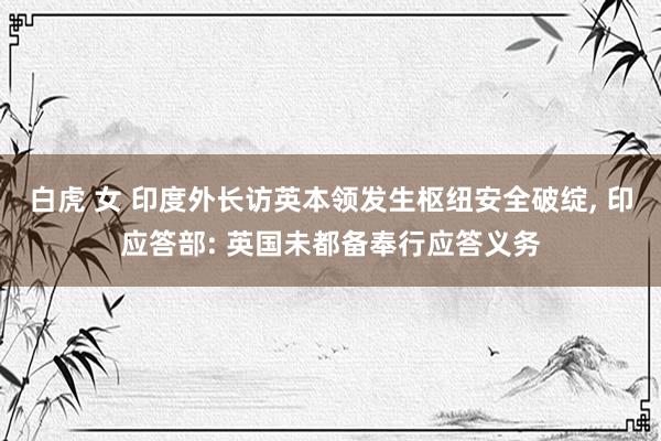 白虎 女 印度外长访英本领发生枢纽安全破绽, 印应答部: 英国未都备奉行应答义务