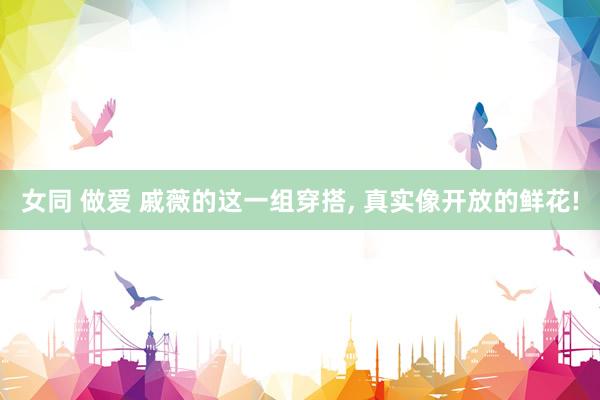 女同 做爱 戚薇的这一组穿搭, 真实像开放的鲜花!