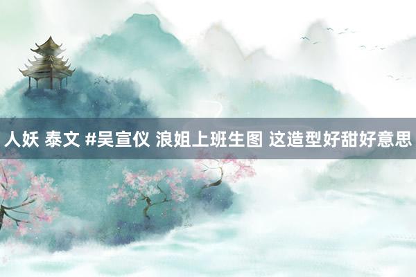 人妖 泰文 #吴宣仪 浪姐上班生图 这造型好甜好意思