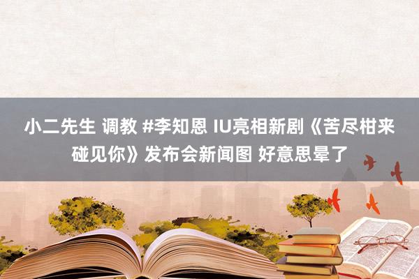 小二先生 调教 #李知恩 IU亮相新剧《苦尽柑来碰见你》发布会新闻图 好意思晕了