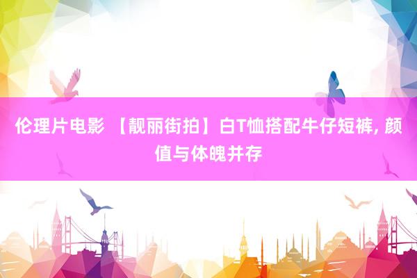 伦理片电影 【靓丽街拍】白T恤搭配牛仔短裤, 颜值与体魄并存