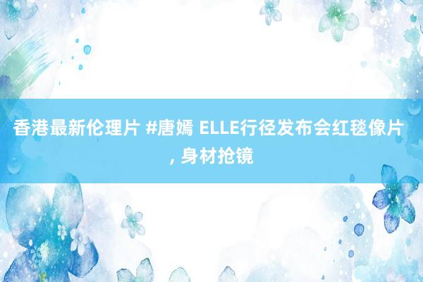 香港最新伦理片 #唐嫣 ELLE行径发布会红毯像片 , 身材抢镜