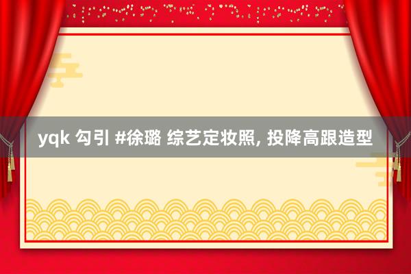 yqk 勾引 #徐璐 综艺定妆照, 投降高跟造型
