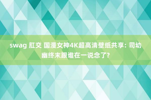 swag 肛交 国漫女神4K超高清壁纸共享: 司幼幽终末跟谁在一说念了?