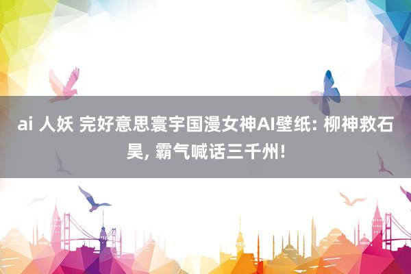 ai 人妖 完好意思寰宇国漫女神AI壁纸: 柳神救石昊, 霸气喊话三千州!