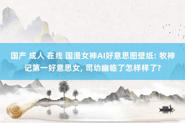 国产 成人 在线 国漫女神AI好意思图壁纸: 牧神记第一好意思女, 司幼幽临了怎样样了?
