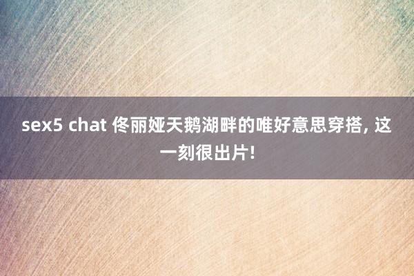 sex5 chat 佟丽娅天鹅湖畔的唯好意思穿搭, 这一刻很出片!