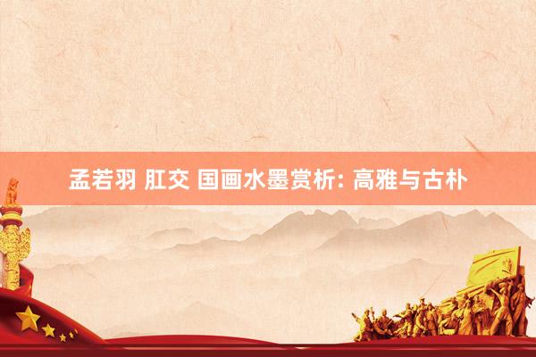 孟若羽 肛交 国画水墨赏析: 高雅与古朴