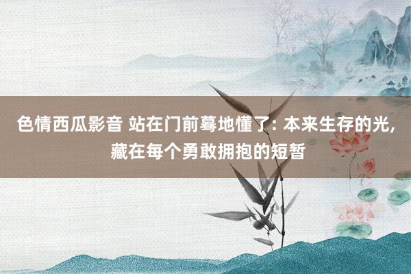 色情西瓜影音 站在门前蓦地懂了: 本来生存的光, 藏在每个勇敢拥抱的短暂