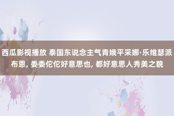 西瓜影视播放 泰国东说念主气青娥平采娜·乐维瑟派布恩, 委委佗佗好意思也, 都好意思人秀美之貌