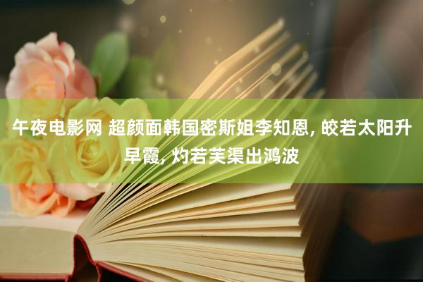 午夜电影网 超颜面韩国密斯姐李知恩, 皎若太阳升早霞, 灼若芙渠出鸿波