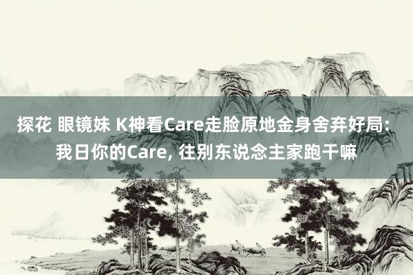 探花 眼镜妹 K神看Care走脸原地金身舍弃好局: 我日你的Care, 往别东说念主家跑干嘛