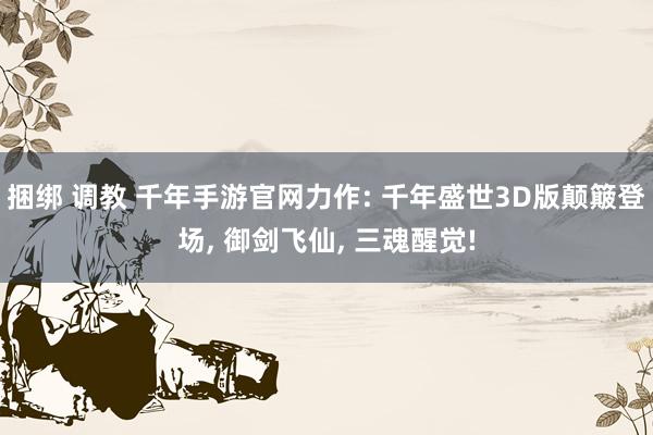 捆绑 调教 千年手游官网力作: 千年盛世3D版颠簸登场, 御剑飞仙, 三魂醒觉!