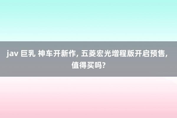 jav 巨乳 神车开新作, 五菱宏光增程版开启预售, 值得买吗?