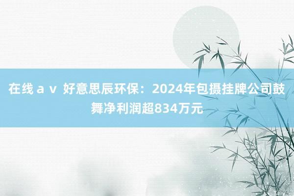 在线ａｖ 好意思辰环保：2024年包摄挂牌公司鼓舞净利润超834万元
