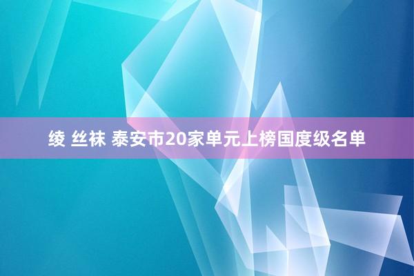 绫 丝袜 泰安市20家单元上榜国度级名单