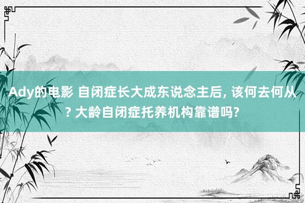 Ady的电影 自闭症长大成东说念主后, 该何去何从? 大龄自闭症托养机构靠谱吗?