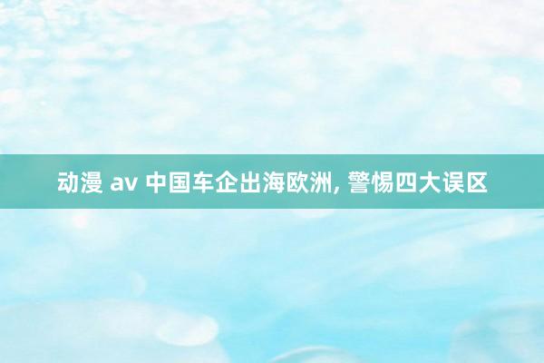 动漫 av 中国车企出海欧洲, 警惕四大误区